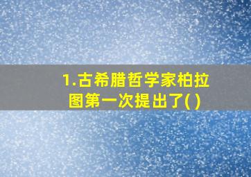 1.古希腊哲学家柏拉图第一次提出了( )